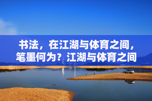 书法,在江湖与体育之间,笔墨何为?江湖与体育之间,书法笔墨的何为? 书法,在江湖与体育之间,笔墨何为?江湖与体育之间,书法笔墨的何为?