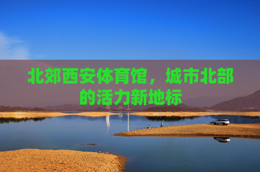北郊西安体育馆,城市北部的活力新地标 北郊西安体育馆,城市北部的活力新地标