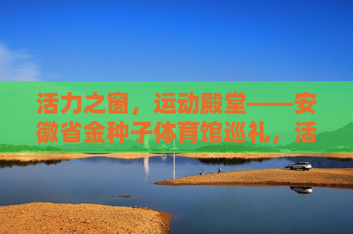 活力之窗,运动殿堂——安徽省金种子体育馆巡礼,活力之窗,运动殿堂——安徽省金种子体育馆巡礼 活力之窗,运动殿堂——安徽省金种子体育馆巡礼,活力之窗,运动殿堂——安徽省金种子体育馆巡礼