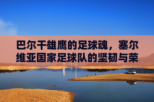 巴尔干雄鹰的足球魂,塞尔维亚国家足球队的坚韧与荣耀,巴尔干雄鹰的足球魂,塞尔维亚足球队的坚韧与荣耀 巴尔干雄鹰的足球魂,塞尔维亚国家足球队的坚韧与荣耀,巴尔干雄鹰的足球魂,塞尔维亚足球队的坚韧与荣耀