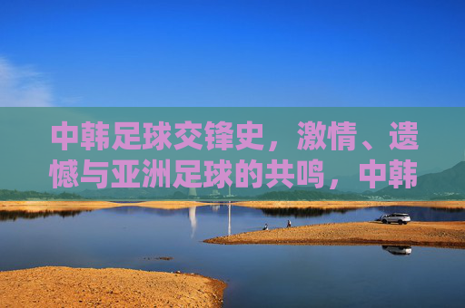 中韩足球交锋史,激情、遗憾与亚洲足球的共鸣,中韩足球交锋史,激情、遗憾与亚洲共鸣 中韩足球交锋史,激情、遗憾与亚洲足球的共鸣,中韩足球交锋史,激情、遗憾与亚洲共鸣