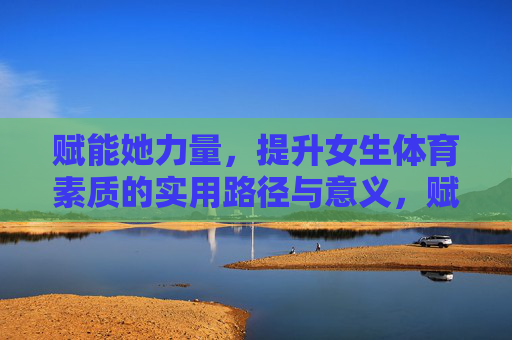赋能她力量，提升女生体育素质的实用路径与意义，赋能她力量，女生体育素质提升的路径与意义