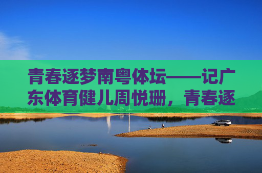 青春逐梦南粤体坛——记广东体育健儿周悦珊,青春逐梦南粤体坛——记周悦珊 青春逐梦南粤体坛——记广东体育健儿周悦珊,青春逐梦南粤体坛——记周悦珊