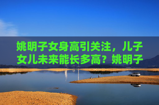 姚明子女身高引关注，儿子女儿未来能长多高？姚明子女身高成焦点，未来身高几何？