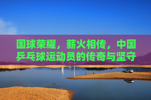 国球荣耀，薪火相传，中国乒乓球运动员的传奇与坚守，国球荣耀薪火传，乒乓传奇与坚守