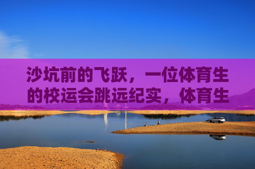 沙坑前的飞跃,一位体育生的校运会跳远纪实,体育生校运会跳远,沙坑前的飞跃 沙坑前的飞跃,一位体育生的校运会跳远纪实,体育生校运会跳远,沙坑前的飞跃