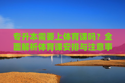 专升本需要上体育课吗？全面解析体育课安排与注意事项，专升本体育课安排与注意事项全面解析，是否需要上