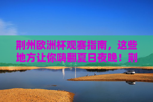 荆州欧洲杯观赛指南，这些地方让你嗨翻夏日夜晚！荆州欧洲杯观赛指南，夏日夜晚嗨翻全攻略