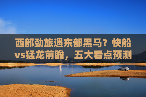 西部劲旅遇东部黑马？快船vs猛龙前瞻，五大看点预测胜负走向