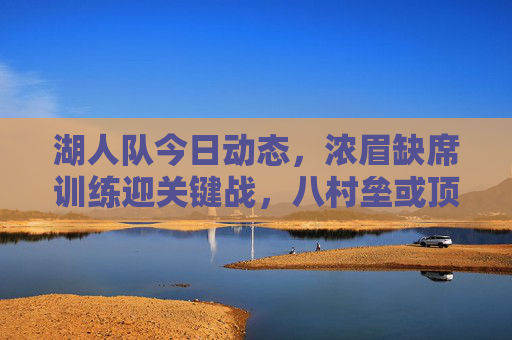 湖人队今日动态,浓眉缺席训练迎关键战,八村垒或顶替首发,交易市场暗流涌动,浓眉缺席迎关键战,八村垒或顶替首发,湖人交易暗流涌动 湖人队今日动态,浓眉缺席训练迎关键战,八村垒或顶替首发,交易市场暗流涌动,浓眉缺席迎关键战,八村垒或顶替首发,湖人交易暗流涌动