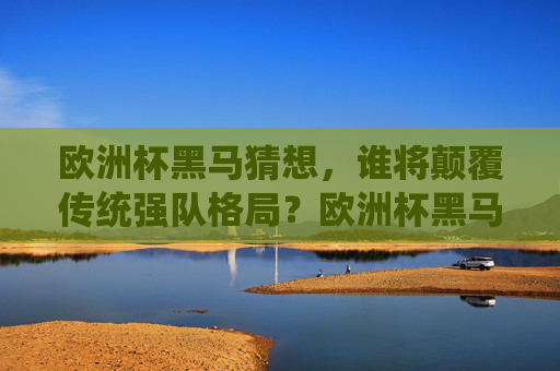 欧洲杯黑马猜想，谁将颠覆传统强队格局？欧洲杯黑马猜想，谁将颠覆传统强队格局？