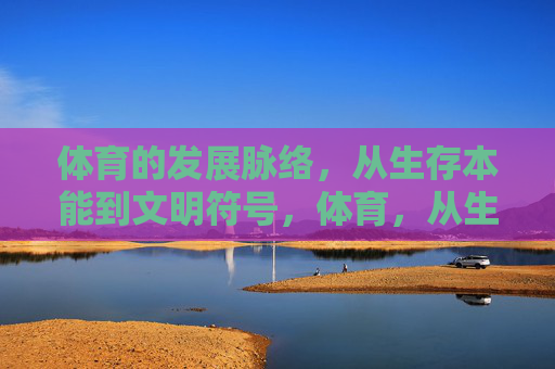 体育的发展脉络,从生存本能到文明符号,体育,从生存本能到文明符号 体育的发展脉络,从生存本能到文明符号,体育,从生存本能到文明符号