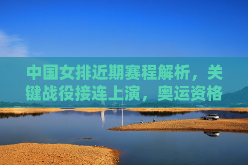 中国女排近期赛程解析,关键战役接连上演,奥运资格争夺进入白热化,中国女排奥运资格战白热化,关键战役接连上演 中国女排近期赛程解析,关键战役接连上演,奥运资格争夺进入白热化,中国女排奥运资格战白热化,关键战役接连上演