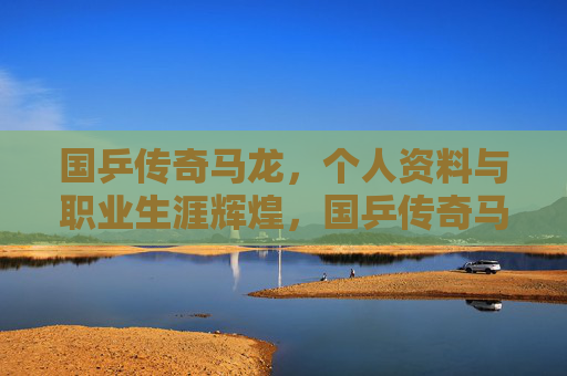 国乒传奇马龙,个人资料与职业生涯辉煌,国乒传奇马龙,个人资料与职业生涯辉煌 国乒传奇马龙,个人资料与职业生涯辉煌,国乒传奇马龙,个人资料与职业生涯辉煌