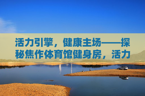 活力引擎,健康主场——探秘焦作体育馆健身房,活力引擎,健康主场——焦作体育馆健身房 活力引擎,健康主场——探秘焦作体育馆健身房,活力引擎,健康主场——焦作体育馆健身房