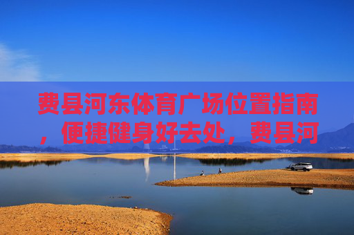 费县河东体育广场位置指南,便捷健身好去处,费县河东体育广场位置指南,便捷健身好去处 费县河东体育广场位置指南,便捷健身好去处,费县河东体育广场位置指南,便捷健身好去处