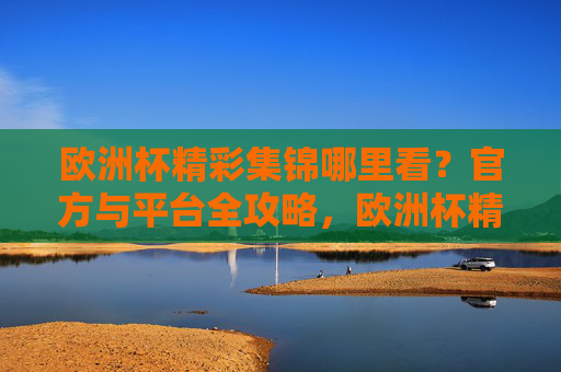 欧洲杯精彩集锦哪里看?官方与平台全攻略,欧洲杯精彩集锦官方与平台观看全攻略 欧洲杯精彩集锦哪里看?官方与平台全攻略,欧洲杯精彩集锦官方与平台观看全攻略