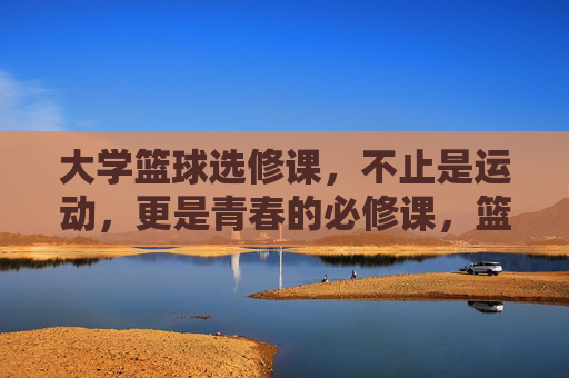 大学篮球选修课,不止是运动,更是青春的必修课,篮球,青春的必修课,不止于运动 大学篮球选修课,不止是运动,更是青春的必修课,篮球,青春的必修课,不止于运动