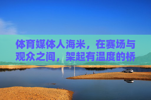 体育媒体人海米，在赛场与观众之间，架起有温度的桥梁，海米，赛场与观众间的温暖桥梁