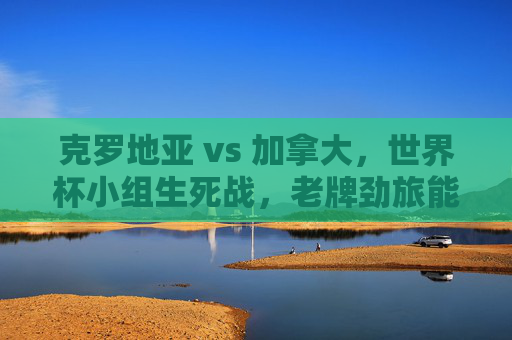 克罗地亚 vs 加拿大，世界杯小组生死战，老牌劲旅能否压制黑马？世界杯生死战，老牌劲旅克罗地亚能否压制黑马加拿大？