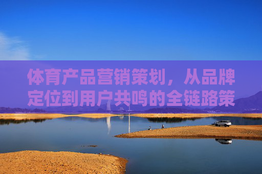体育产品营销策划,从品牌定位到用户共鸣的全链路策略,体育产品营销全链路,品牌定位到用户共鸣的策略 体育产品营销策划,从品牌定位到用户共鸣的全链路策略,体育产品营销全链路,品牌定位到用户共鸣的策略