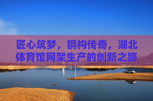 匠心筑梦，钢构传奇，湖北体育馆网架生产的创新之路，匠心钢构铸传奇，湖北体育馆网架创新之路