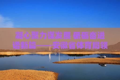 凝心聚力谋发展 砥砺奋进谱新篇——安徽省体育局领导班子引领体育事业高质量发展,凝心聚力 砥砺奋进,安徽省体育局引领体育事业高质量发展 凝心聚力谋发展 砥砺奋进谱新篇——安徽省体育局领导班子引领体育事业高质量发展,凝心聚力 砥砺奋进,安徽省体育局引领体育事业高质量发展