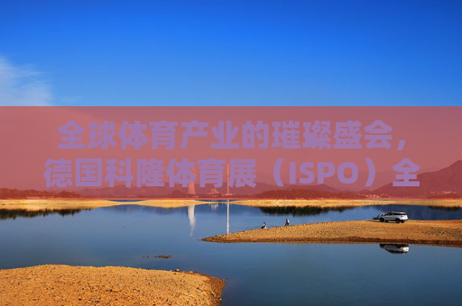 全球体育产业的璀璨盛会,德国科隆体育展(ISPO)全球体育产业盛会,德国科隆体育展(ISPO) 全球体育产业的璀璨盛会,德国科隆体育展(ISPO)全球体育产业盛会,德国科隆体育展(ISPO)