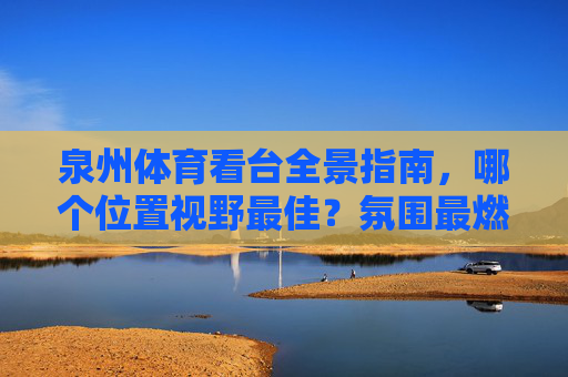 泉州体育看台全景指南,哪个位置视野最佳?氛围最燃?泉州体育看台全景指南,视野最佳,氛围最燃 泉州体育看台全景指南,哪个位置视野最佳?氛围最燃?泉州体育看台全景指南,视野最佳,氛围最燃