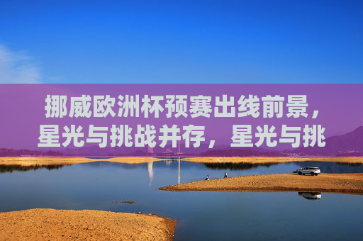 挪威欧洲杯预赛出线前景，星光与挑战并存，星光与挑战并存，挪威欧洲杯预赛出线前景