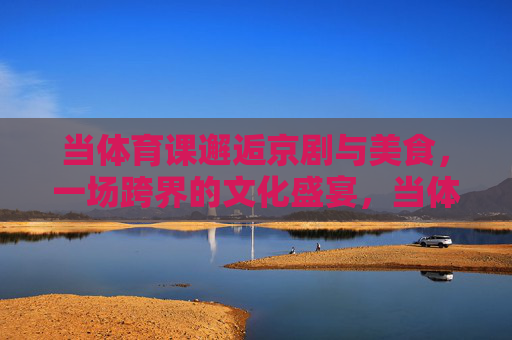 当体育课邂逅京剧与美食,一场跨界的文化盛宴,当体育课邂逅京剧美食,一场跨界的文化盛宴 当体育课邂逅京剧与美食,一场跨界的文化盛宴,当体育课邂逅京剧美食,一场跨界的文化盛宴