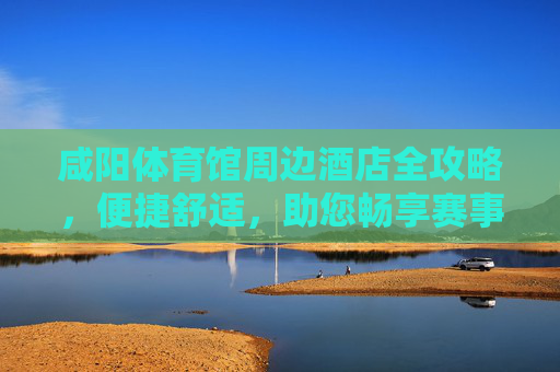 咸阳体育馆周边酒店全攻略,便捷舒适,助您畅享赛事与旅程,咸阳体育馆周边酒店全攻略,便捷舒适,畅享赛事旅程 咸阳体育馆周边酒店全攻略,便捷舒适,助您畅享赛事与旅程,咸阳体育馆周边酒店全攻略,便捷舒适,畅享赛事旅程
