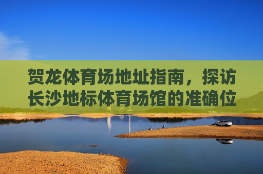 贺龙体育场地址指南,探访长沙地标体育场馆的准确位置与周边信息,贺龙体育场地址指南,长沙地标体育场馆位置与周边信息 贺龙体育场地址指南,探访长沙地标体育场馆的准确位置与周边信息,贺龙体育场地址指南,长沙地标体育场馆位置与周边信息