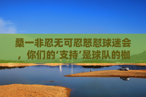 桑一非忍无可忍怒怼球迷会，你们的‘支持’是球队的枷锁！桑一非怒怼球迷会，你们的支持是球队的枷锁！