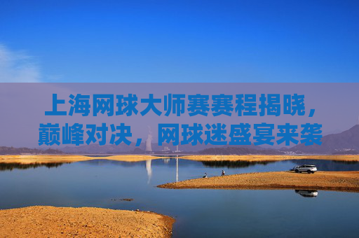 上海网球大师赛赛程揭晓，巅峰对决，网球迷盛宴来袭！上海网球大师赛赛程揭晓，巅峰对决盛宴来袭