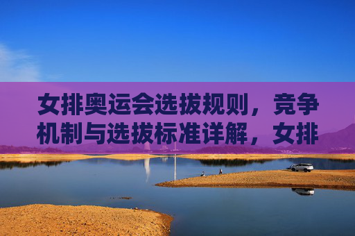 女排奥运会选拔规则,竞争机制与选拔标准详解,女排奥运会选拔,规则、竞争机制与标准详解 女排奥运会选拔规则,竞争机制与选拔标准详解,女排奥运会选拔,规则、竞争机制与标准详解