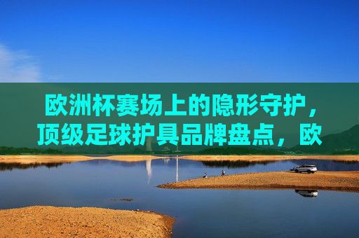 欧洲杯赛场上的隐形守护，顶级足球护具品牌盘点，欧洲杯隐形守护，顶级足球护具品牌盘点