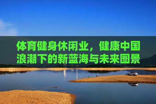 体育健身休闲业,健康中国浪潮下的新蓝海与未来图景,体育健身休闲业,健康中国浪潮下的新蓝海与未来图景 体育健身休闲业,健康中国浪潮下的新蓝海与未来图景,体育健身休闲业,健康中国浪潮下的新蓝海与未来图景