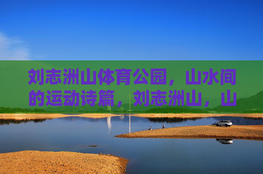刘志洲山体育公园,山水间的运动诗篇,刘志洲山,山水间的运动诗篇 刘志洲山体育公园,山水间的运动诗篇,刘志洲山,山水间的运动诗篇