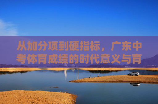 从加分项到硬指标，广东中考体育成绩的时代意义与育人价值，从加分项到硬指标，广东中考体育的时代意义与育人价值