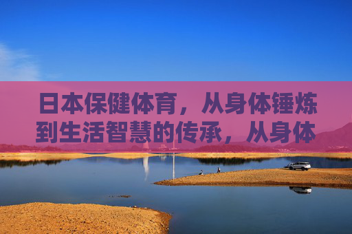 日本保健体育,从身体锤炼到生活智慧的传承,从身体锤炼到生活智慧,日本保健体育的传承 日本保健体育,从身体锤炼到生活智慧的传承,从身体锤炼到生活智慧,日本保健体育的传承