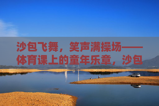 沙包飞舞,笑声满操场——体育课上的童年乐章,沙包飞处,童年笑声满操场 沙包飞舞,笑声满操场——体育课上的童年乐章,沙包飞处,童年笑声满操场