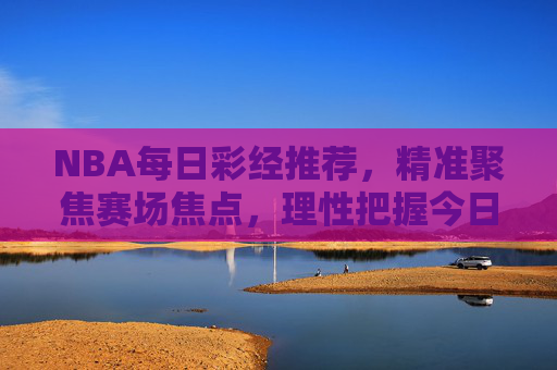 NBA每日彩经推荐,精准聚焦赛场焦点,理性把握今日彩经风向,NBA每日彩经推荐,精准聚焦赛场焦点,理性把握风向 NBA每日彩经推荐,精准聚焦赛场焦点,理性把握今日彩经风向,NBA每日彩经推荐,精准聚焦赛场焦点,理性把握风向