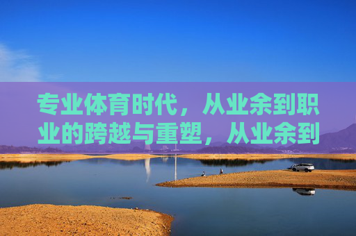 专业体育时代,从业余到职业的跨越与重塑,从业余到职业,专业体育时代的跨越与重塑 专业体育时代,从业余到职业的跨越与重塑,从业余到职业,专业体育时代的跨越与重塑