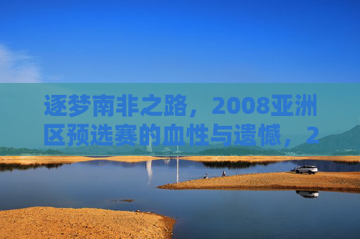 逐梦南非之路，2008亚洲区预选赛的血性与遗憾，2008亚洲区预选赛，逐梦南非的血性与遗憾