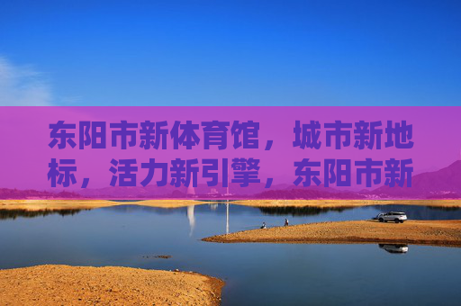 东阳市新体育馆,城市新地标,活力新引擎,东阳市新体育馆,城市新地标 活力新引擎 东阳市新体育馆,城市新地标,活力新引擎,东阳市新体育馆,城市新地标 活力新引擎
