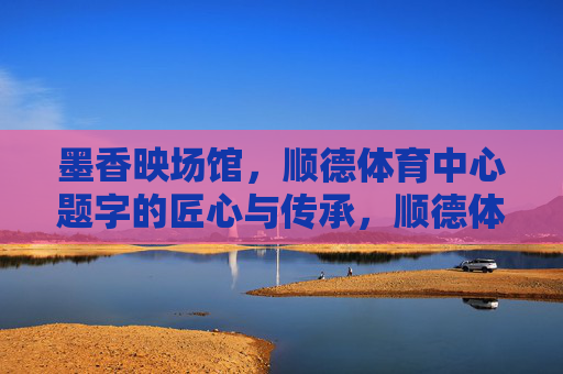 墨香映场馆，顺德体育中心题字的匠心与传承，顺德体育中心题字，墨香里的匠心与传承