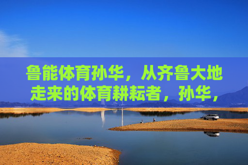 鲁能体育孙华,从齐鲁大地走来的体育耕耘者,孙华,从齐鲁大地走来的体育耕耘者 鲁能体育孙华,从齐鲁大地走来的体育耕耘者,孙华,从齐鲁大地走来的体育耕耘者