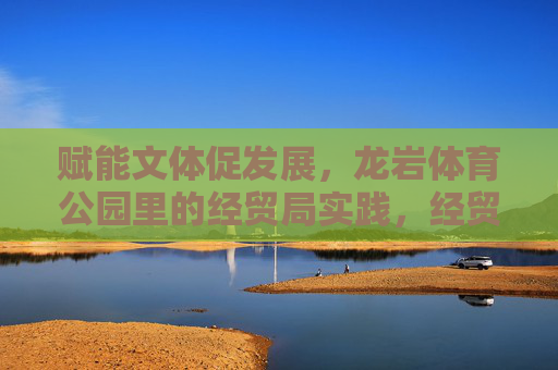 赋能文体促发展，龙岩体育公园里的经贸局实践，经贸局赋能文体促发展，龙岩体育公园的实践