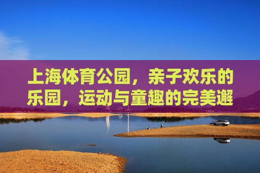 上海体育公园,亲子欢乐的乐园,运动与童趣的完美邂逅,上海体育公园,亲子运动与童趣的完美邂逅 上海体育公园,亲子欢乐的乐园,运动与童趣的完美邂逅,上海体育公园,亲子运动与童趣的完美邂逅